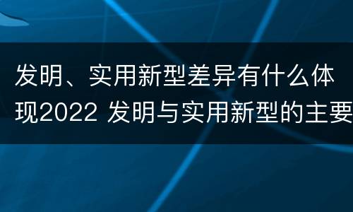 发明、实用新型差异有什么体现2022 发明与实用新型的主要区别