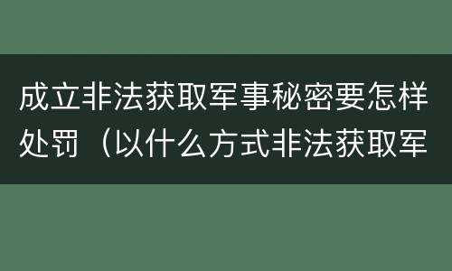 成立非法获取军事秘密要怎样处罚（以什么方式非法获取军事秘密的构成非法获取军事秘密罪）