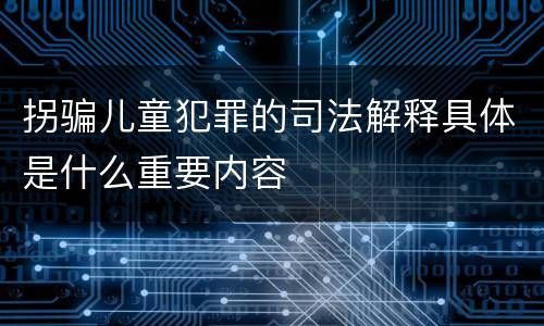 拐骗儿童犯罪的司法解释具体是什么重要内容