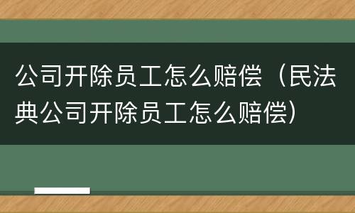 公司开除员工怎么赔偿（民法典公司开除员工怎么赔偿）