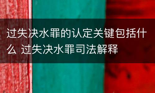 过失决水罪的认定关键包括什么 过失决水罪司法解释