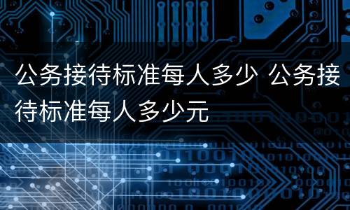 公务接待标准每人多少 公务接待标准每人多少元
