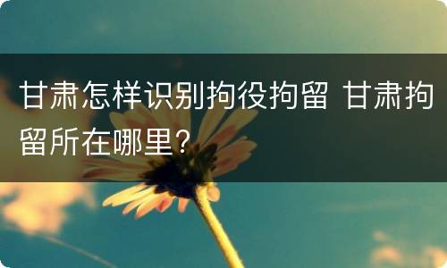 甘肃怎样识别拘役拘留 甘肃拘留所在哪里?