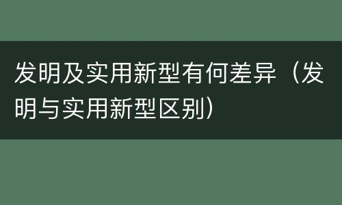 发明及实用新型有何差异（发明与实用新型区别）