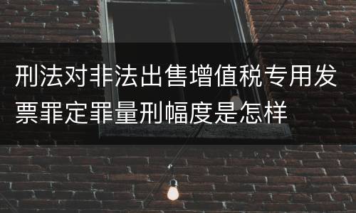刑法对非法出售增值税专用发票罪定罪量刑幅度是怎样