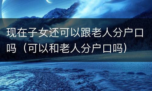 现在子女还可以跟老人分户口吗（可以和老人分户口吗）