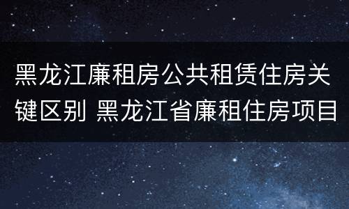 黑龙江廉租房公共租赁住房关键区别 黑龙江省廉租住房项目建设管理办法