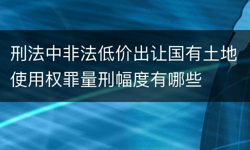 刑法中非法低价出让国有土地使用权罪量刑幅度有哪些
