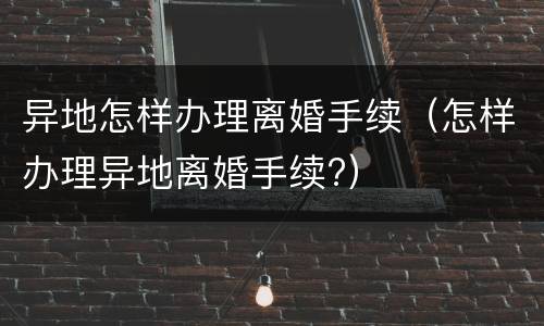 异地怎样办理离婚手续（怎样办理异地离婚手续?）