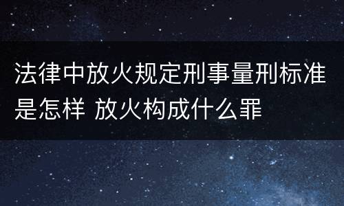 法律中放火规定刑事量刑标准是怎样 放火构成什么罪