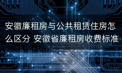安徽廉租房与公共租赁住房怎么区分 安徽省廉租房收费标准