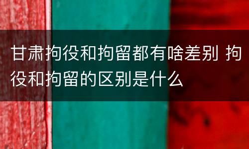 甘肃拘役和拘留都有啥差别 拘役和拘留的区别是什么