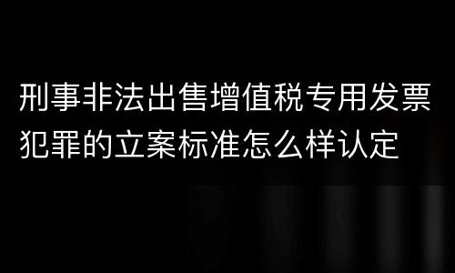 刑事非法出售增值税专用发票犯罪的立案标准怎么样认定