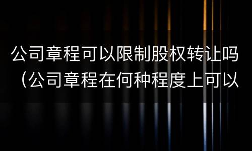 公司章程可以限制股权转让吗（公司章程在何种程度上可以限制股权转让?）