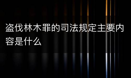 盗伐林木罪的司法规定主要内容是什么