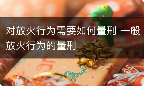 对放火行为需要如何量刑 一般放火行为的量刑