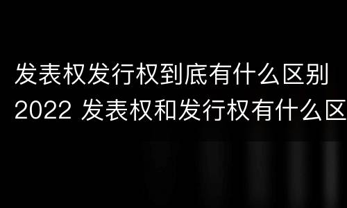 发表权发行权到底有什么区别2022 发表权和发行权有什么区别