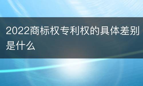 2022商标权专利权的具体差别是什么