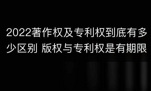 2022著作权及专利权到底有多少区别 版权与专利权是有期限的吗