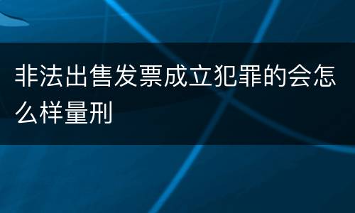 非法出售发票成立犯罪的会怎么样量刑