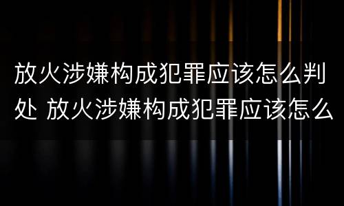 放火涉嫌构成犯罪应该怎么判处 放火涉嫌构成犯罪应该怎么判处呢