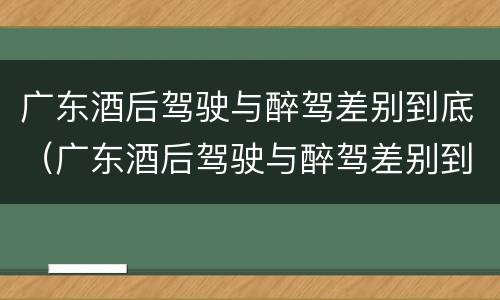广东酒后驾驶与醉驾差别到底（广东酒后驾驶与醉驾差别到底是什么）