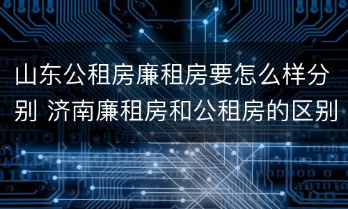 山东公租房廉租房要怎么样分别 济南廉租房和公租房的区别