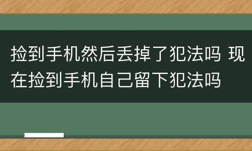 捡到手机然后丢掉了犯法吗 现在捡到手机自己留下犯法吗