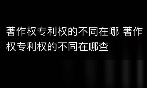 著作权专利权的不同在哪 著作权专利权的不同在哪查