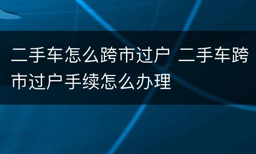 二手车怎么跨市过户 二手车跨市过户手续怎么办理