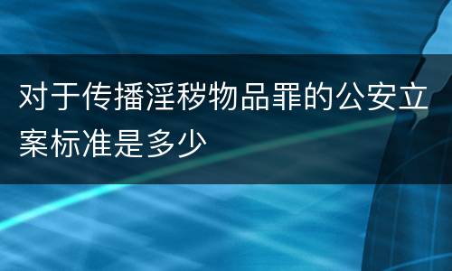 对于传播淫秽物品罪的公安立案标准是多少