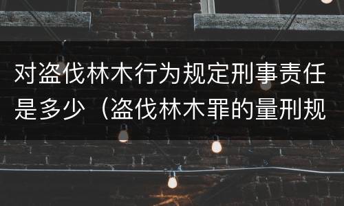 对盗伐林木行为规定刑事责任是多少（盗伐林木罪的量刑规定）