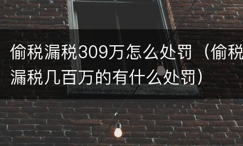 偷税漏税309万怎么处罚（偷税漏税几百万的有什么处罚）