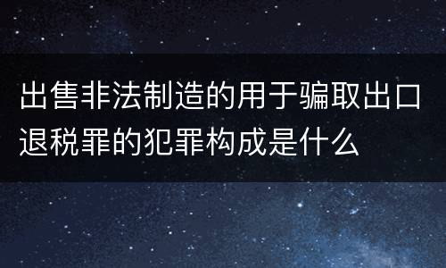 出售非法制造的用于骗取出口退税罪的犯罪构成是什么