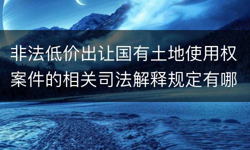 非法低价出让国有土地使用权案件的相关司法解释规定有哪些重要内容