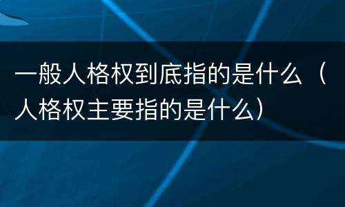 一般人格权到底指的是什么（人格权主要指的是什么）
