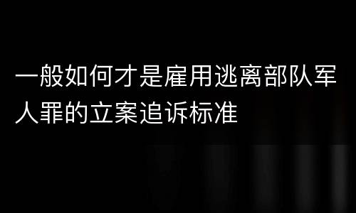 一般如何才是雇用逃离部队军人罪的立案追诉标准