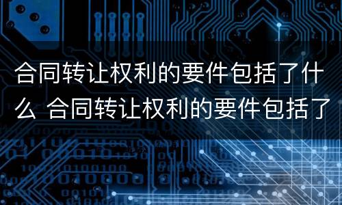 合同转让权利的要件包括了什么 合同转让权利的要件包括了什么内容