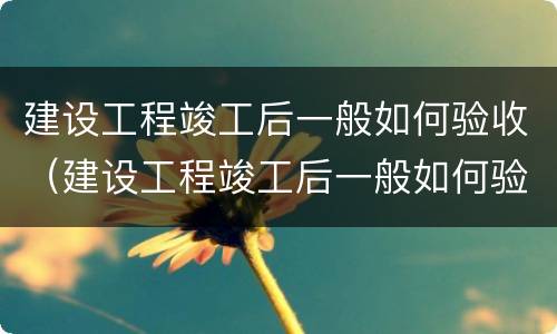 建设工程竣工后一般如何验收（建设工程竣工后一般如何验收的）