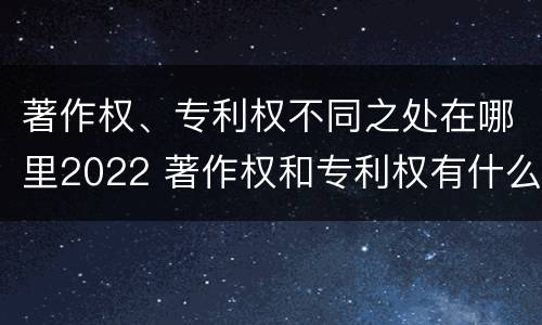著作权、专利权不同之处在哪里2022 著作权和专利权有什么区别