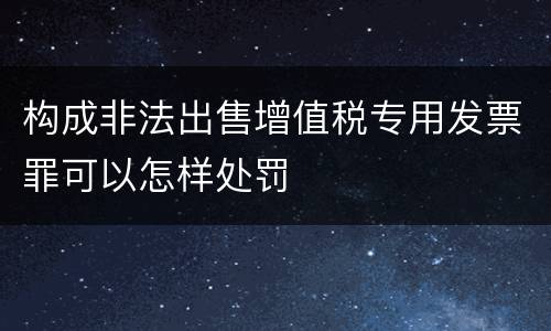 构成非法出售增值税专用发票罪可以怎样处罚