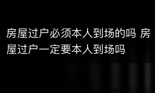 房屋过户必须本人到场的吗 房屋过户一定要本人到场吗