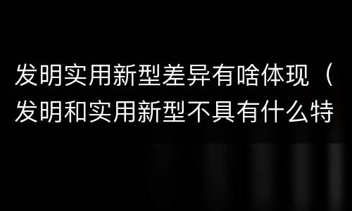 发明实用新型差异有啥体现（发明和实用新型不具有什么特性）