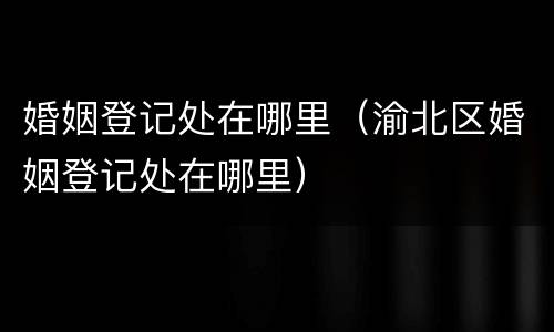 婚姻登记处在哪里（渝北区婚姻登记处在哪里）