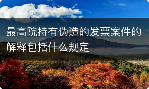 最高院持有伪造的发票案件的解释包括什么规定