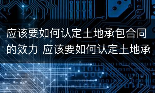 应该要如何认定土地承包合同的效力 应该要如何认定土地承包合同的效力范围