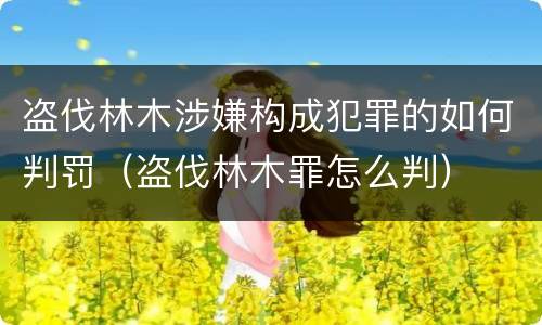盗伐林木涉嫌构成犯罪的如何判罚（盗伐林木罪怎么判）