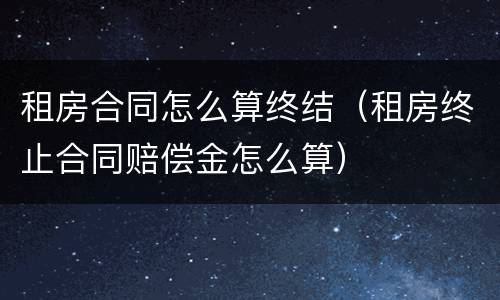 租房合同怎么算终结（租房终止合同赔偿金怎么算）