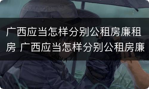 广西应当怎样分别公租房廉租房 广西应当怎样分别公租房廉租房和住房