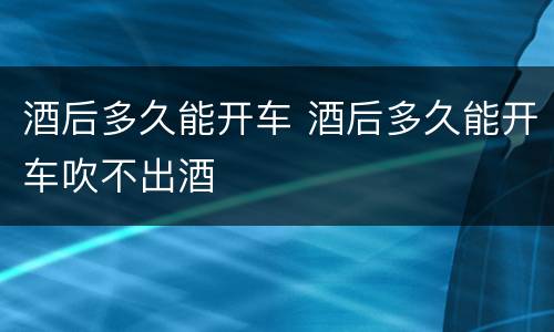 酒后多久能开车 酒后多久能开车吹不出酒